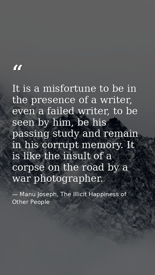It is a misfortune to be in the presence of a writer, even a failed writer, to be seen by him, be his passing study and  — Manu Joseph, The Illicit Happiness of Other People