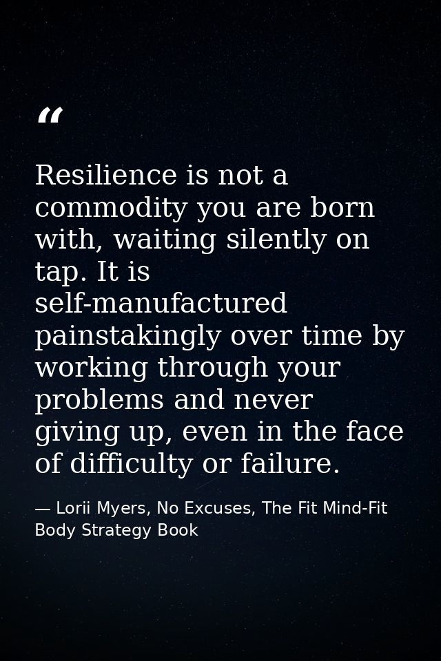 Resilience is not a commodity you are born with, waiting silently on tap. It is self-manufactured painstakingly over tim — Lorii Myers, No Excuses, The Fit Mind-Fit Body Strategy Book