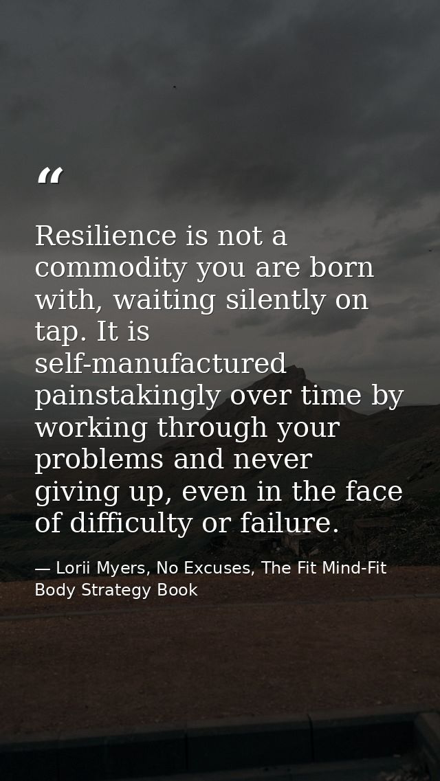 Resilience is not a commodity you are born with, waiting silently on tap. It is self-manufactured painstakingly over tim — Lorii Myers, No Excuses, The Fit Mind-Fit Body Strategy Book