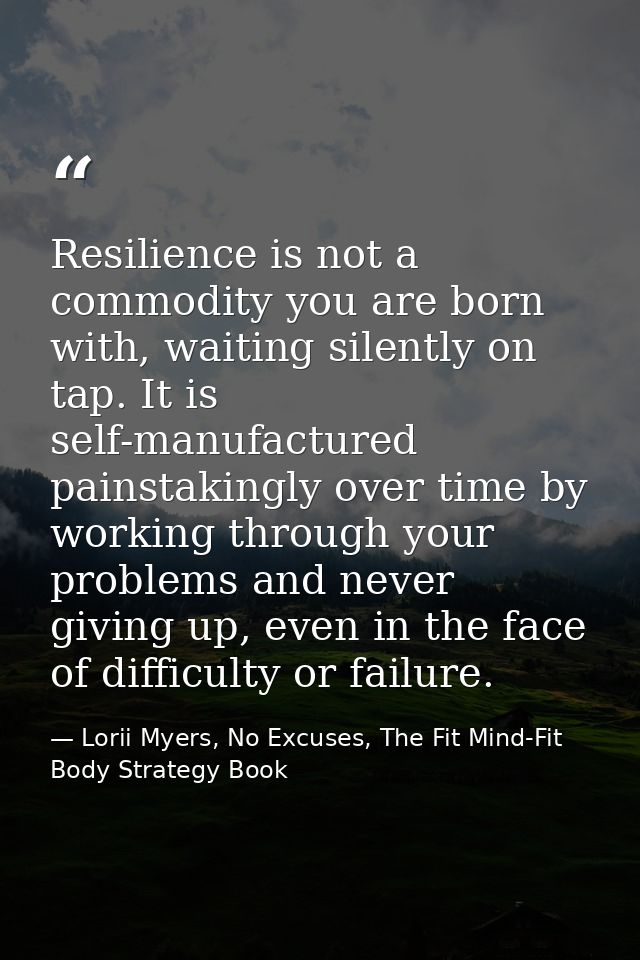 Resilience is not a commodity you are born with, waiting silently on tap. It is self-manufactured painstakingly over tim — Lorii Myers, No Excuses, The Fit Mind-Fit Body Strategy Book