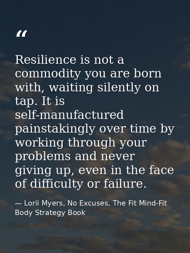 Resilience is not a commodity you are born with, waiting silently on tap. It is self-manufactured painstakingly over tim — Lorii Myers, No Excuses, The Fit Mind-Fit Body Strategy Book