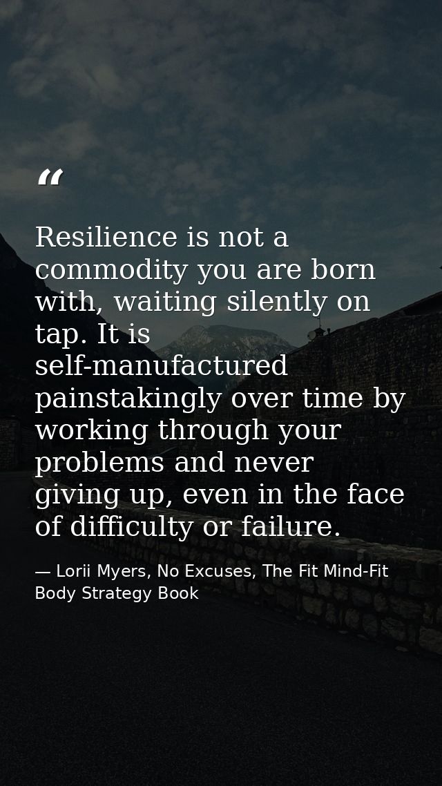 Resilience is not a commodity you are born with, waiting silently on tap. It is self-manufactured painstakingly over tim — Lorii Myers, No Excuses, The Fit Mind-Fit Body Strategy Book