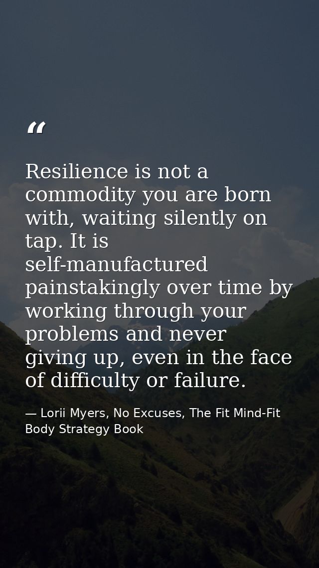 Resilience is not a commodity you are born with, waiting silently on tap. It is self-manufactured painstakingly over tim — Lorii Myers, No Excuses, The Fit Mind-Fit Body Strategy Book