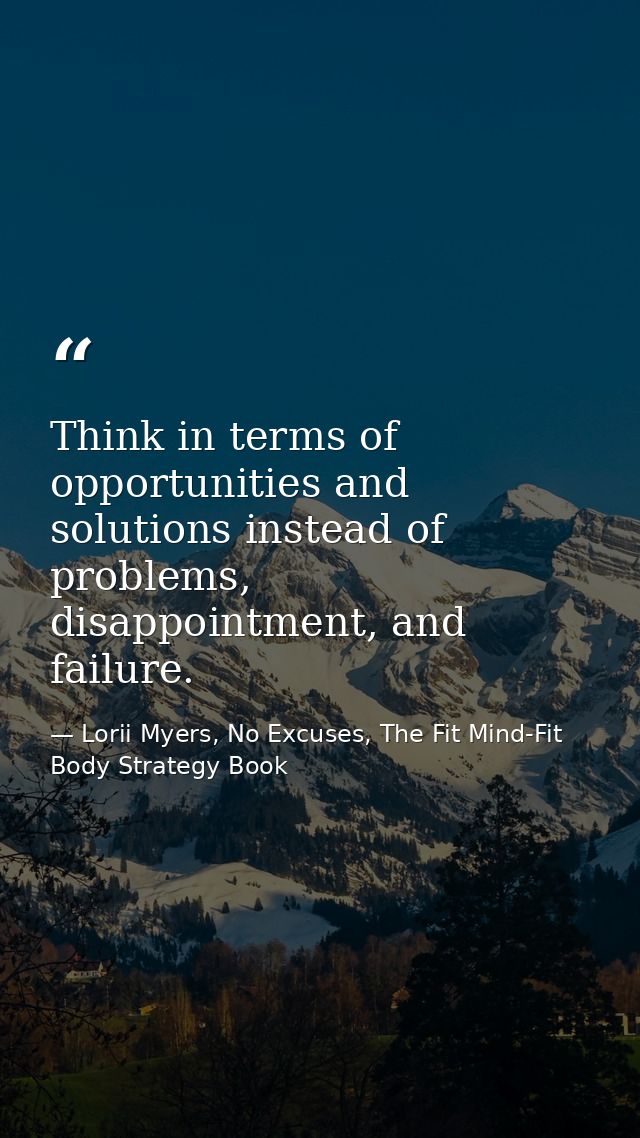 Think in terms of opportunities and solutions instead of problems, disappointment, and failure. — Lorii Myers, No Excuses, The Fit Mind-Fit Body Strategy Book