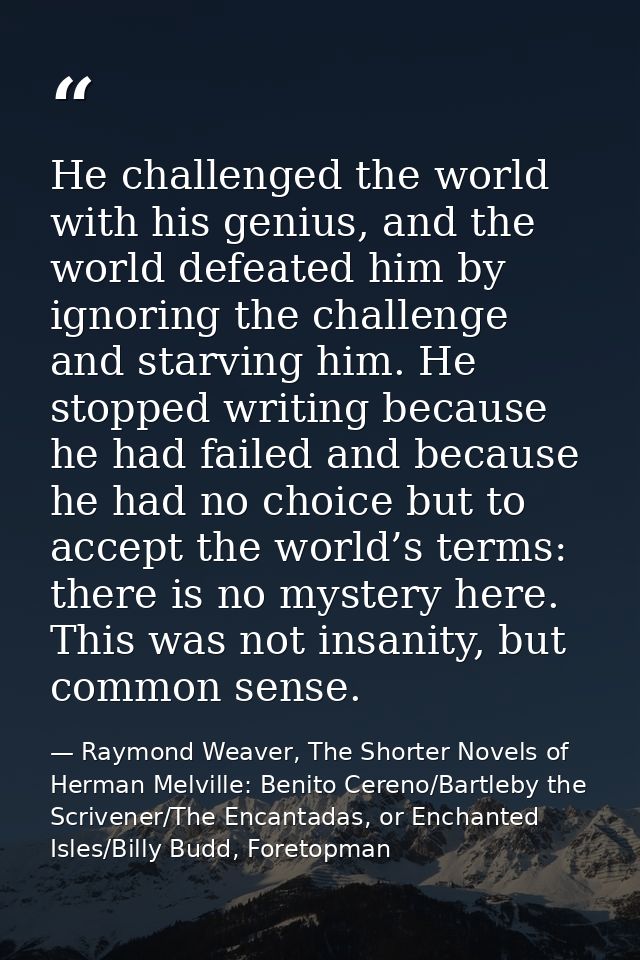 He challenged the world with his genius, and the world defeated him by ignoring the challenge and starving him. He stopp — Raymond Weaver, The Shorter Novels of Herman Melville: Benito Cereno/Bartleby the Scrivener/The Encantadas, or Enchanted Isles/Billy Budd, Foretopman