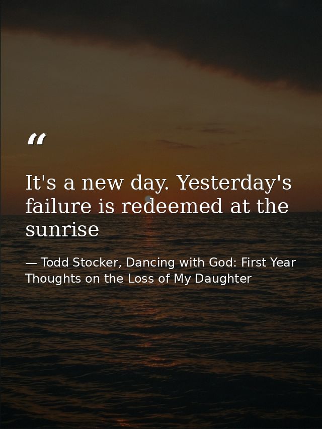 It's a new day. Yesterday's failure is redeemed at the sunrise — Todd Stocker, Dancing with God: First Year Thoughts on the Loss of My Daughter