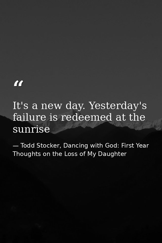 It's a new day. Yesterday's failure is redeemed at the sunrise — Todd Stocker, Dancing with God: First Year Thoughts on the Loss of My Daughter