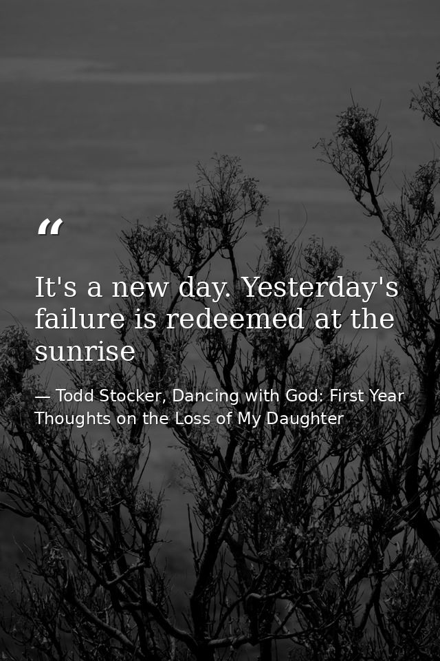 It's a new day. Yesterday's failure is redeemed at the sunrise — Todd Stocker, Dancing with God: First Year Thoughts on the Loss of My Daughter