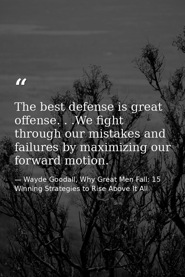 The best defense is great offense. . .We fight through our mistakes and failures by maximizing our forward motion. — Wayde Goodall, Why Great Men Fall: 15 Winning Strategies to Rise Above It All