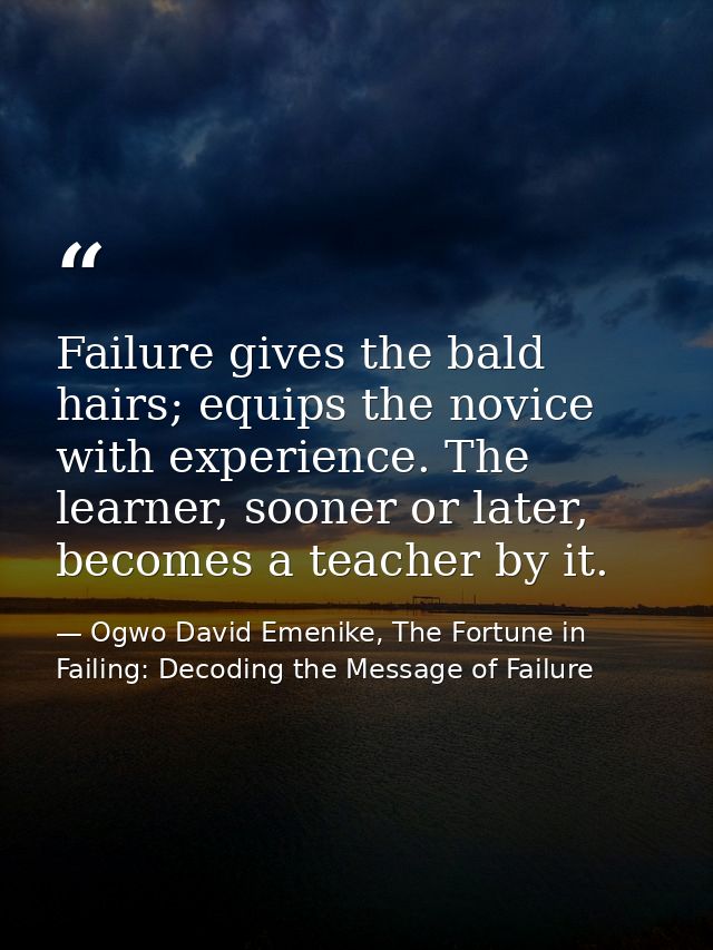 Failure gives the bald hairs; equips the novice with experience. The learner, sooner or later, becomes a teacher by it. — Ogwo David Emenike, The Fortune in Failing: Decoding the Message of Failure