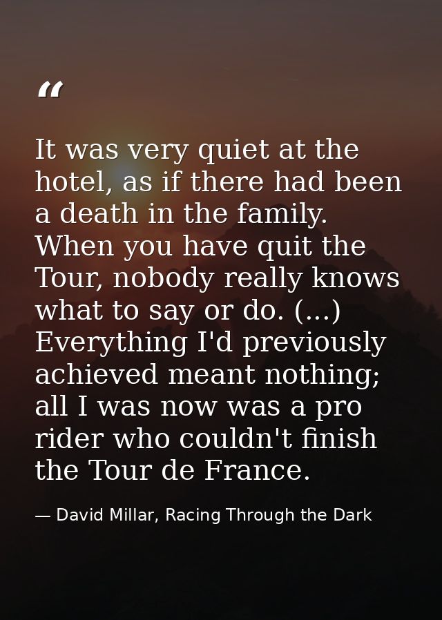 It was very quiet at the hotel, as if there had been a death in the family. When you have quit the Tour, nobody really k — David Millar, Racing Through the Dark
