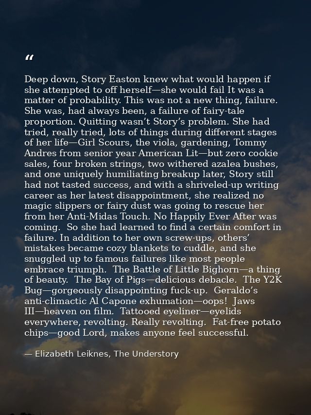 Deep down, Story Easton knew what would happen if she attempted to off herself—she would fail It was a matter of probabi — Elizabeth Leiknes, The Understory