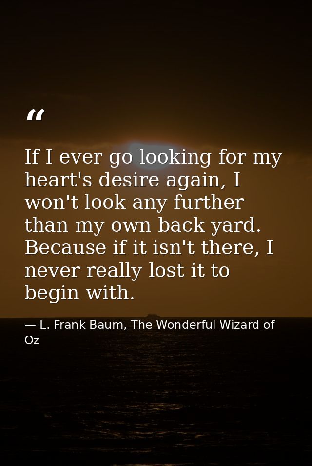 If I ever go looking for my heart's desire again, I won't look any further than my own back yard. Because if it isn't th — L. Frank Baum, The Wonderful Wizard of Oz