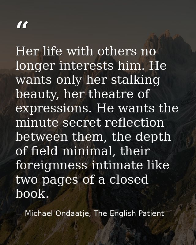 Her life with others no longer interests him. He wants only her stalking beauty, her theatre of expressions. He wants th — Michael Ondaatje, The English Patient