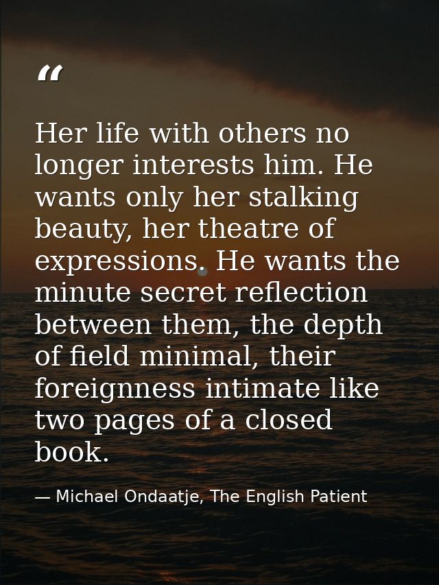 Her life with others no longer interests him. He wants only her stalking beauty, her theatre of expressions. He wants th — Michael Ondaatje, The English Patient