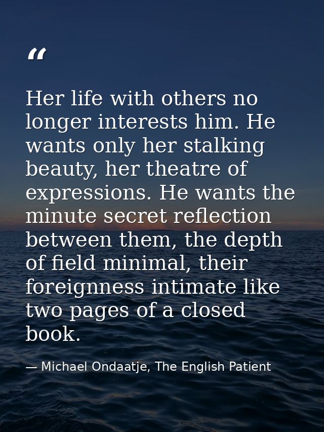 Her life with others no longer interests him. He wants only her stalking beauty, her theatre of expressions. He wants th — Michael Ondaatje, The English Patient