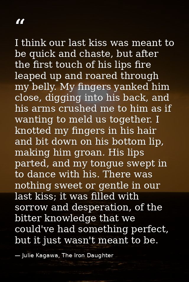I think our last kiss was meant to be quick and chaste, but after the first touch of his lips fire leaped up and roared  — Julie Kagawa, The Iron Daughter