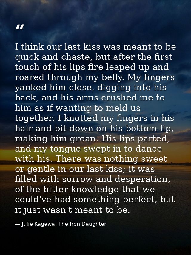 I think our last kiss was meant to be quick and chaste, but after the first touch of his lips fire leaped up and roared  — Julie Kagawa, The Iron Daughter