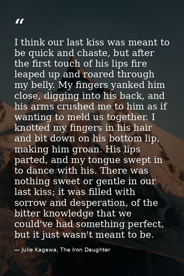 I think our last kiss was meant to be quick and chaste, but after the first touch of his lips fire leaped up and roared  — Julie Kagawa, The Iron Daughter