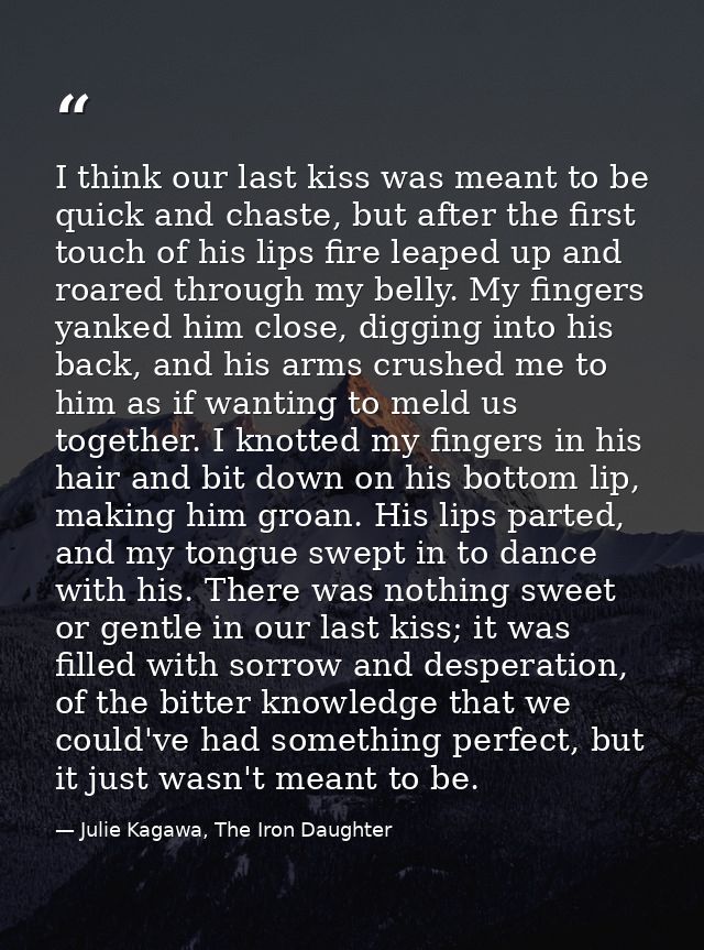 I think our last kiss was meant to be quick and chaste, but after the first touch of his lips fire leaped up and roared  — Julie Kagawa, The Iron Daughter