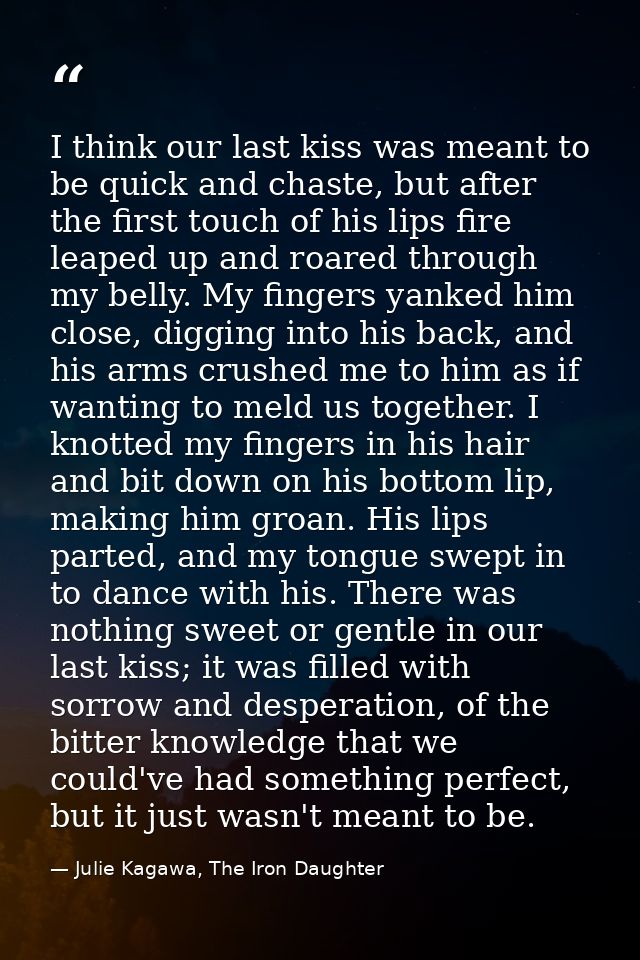 I think our last kiss was meant to be quick and chaste, but after the first touch of his lips fire leaped up and roared  — Julie Kagawa, The Iron Daughter