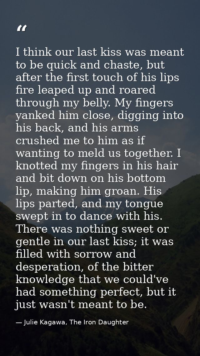 I think our last kiss was meant to be quick and chaste, but after the first touch of his lips fire leaped up and roared  — Julie Kagawa, The Iron Daughter