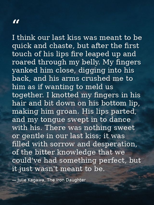 I think our last kiss was meant to be quick and chaste, but after the first touch of his lips fire leaped up and roared  — Julie Kagawa, The Iron Daughter