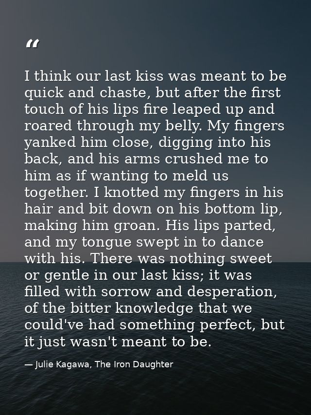 I think our last kiss was meant to be quick and chaste, but after the first touch of his lips fire leaped up and roared  — Julie Kagawa, The Iron Daughter