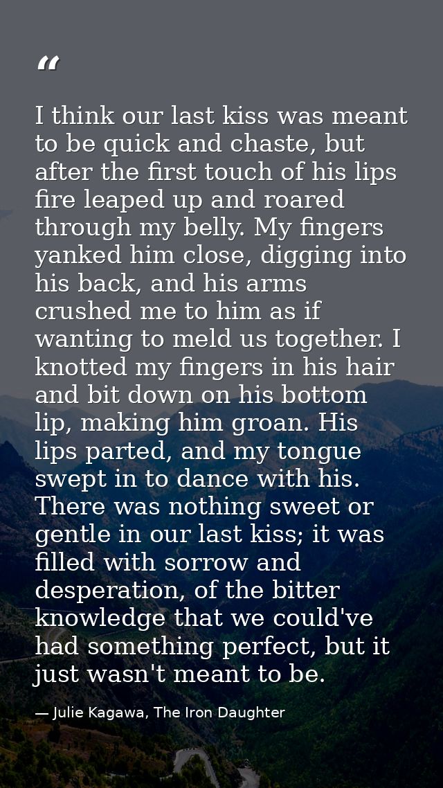 I think our last kiss was meant to be quick and chaste, but after the first touch of his lips fire leaped up and roared  — Julie Kagawa, The Iron Daughter