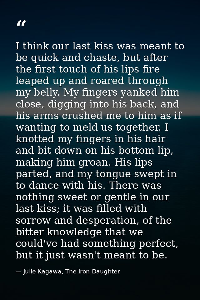 I think our last kiss was meant to be quick and chaste, but after the first touch of his lips fire leaped up and roared  — Julie Kagawa, The Iron Daughter