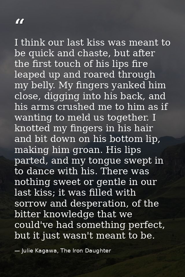 I think our last kiss was meant to be quick and chaste, but after the first touch of his lips fire leaped up and roared  — Julie Kagawa, The Iron Daughter