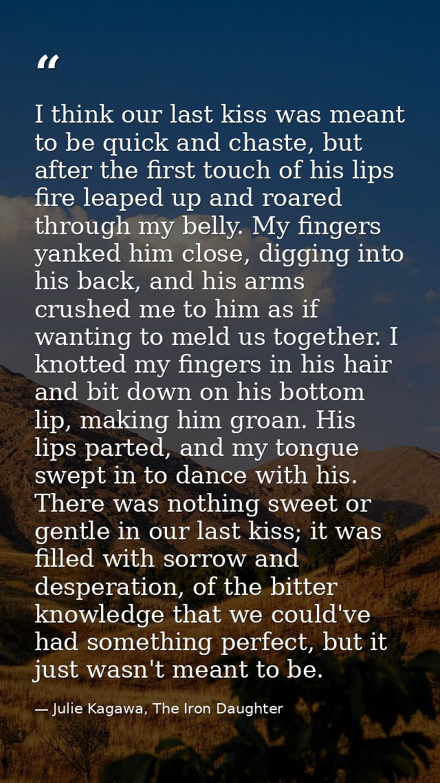 I think our last kiss was meant to be quick and chaste, but after the first touch of his lips fire leaped up and roared  — Julie Kagawa, The Iron Daughter
