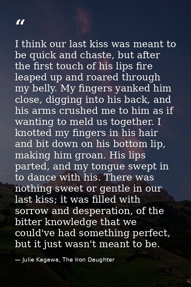 I think our last kiss was meant to be quick and chaste, but after the first touch of his lips fire leaped up and roared  — Julie Kagawa, The Iron Daughter