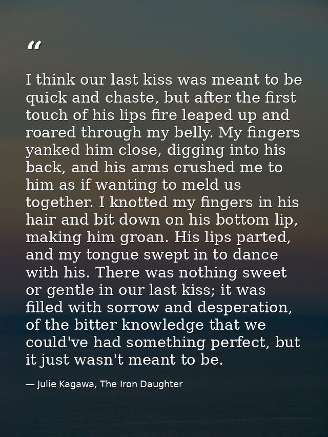 I think our last kiss was meant to be quick and chaste, but after the first touch of his lips fire leaped up and roared  — Julie Kagawa, The Iron Daughter