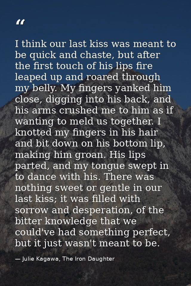 I think our last kiss was meant to be quick and chaste, but after the first touch of his lips fire leaped up and roared  — Julie Kagawa, The Iron Daughter