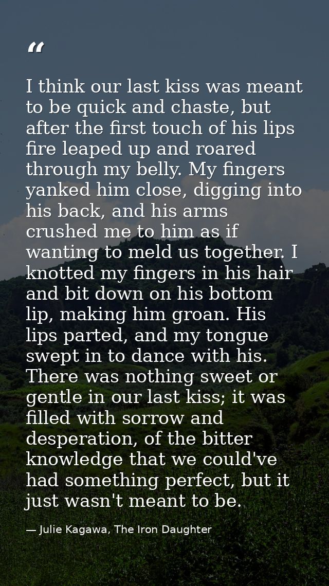 I think our last kiss was meant to be quick and chaste, but after the first touch of his lips fire leaped up and roared  — Julie Kagawa, The Iron Daughter