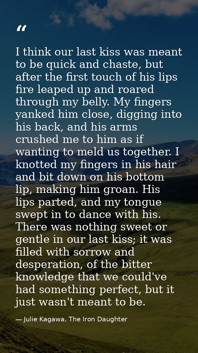 I think our last kiss was meant to be quick and chaste, but after the first touch of his lips fire leaped up and roared  — Julie Kagawa, The Iron Daughter
