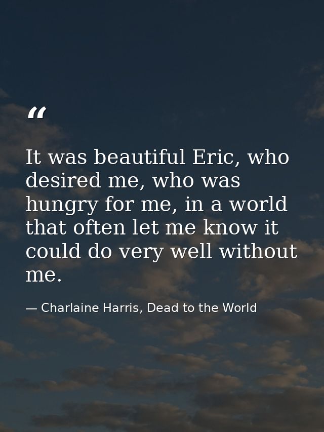 It was beautiful Eric, who desired me, who was hungry for me, in a world that often let me know it could do very well wi — Charlaine Harris, Dead to the World