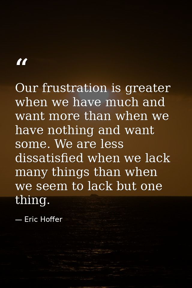 Our frustration is greater when we have much and want more than when we have nothing and want some. We are less dissatis — Eric Hoffer
