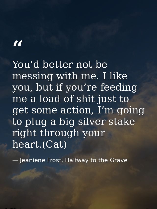 You’d better not be messing with me. I like you, but if you’re feeding me a load of shit just to get some action, I’m go — Jeaniene Frost, Halfway to the Grave