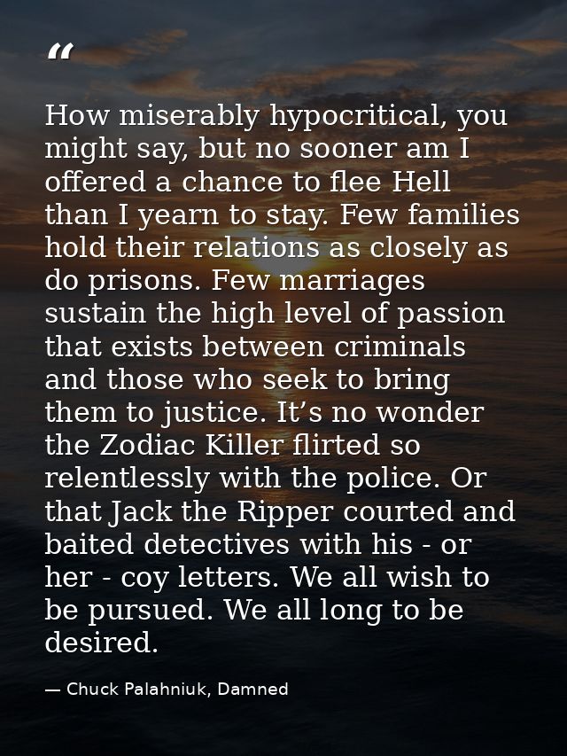 How miserably hypocritical, you might say, but no sooner am I offered a chance to flee Hell than I yearn to stay. Few fa — Chuck Palahniuk, Damned