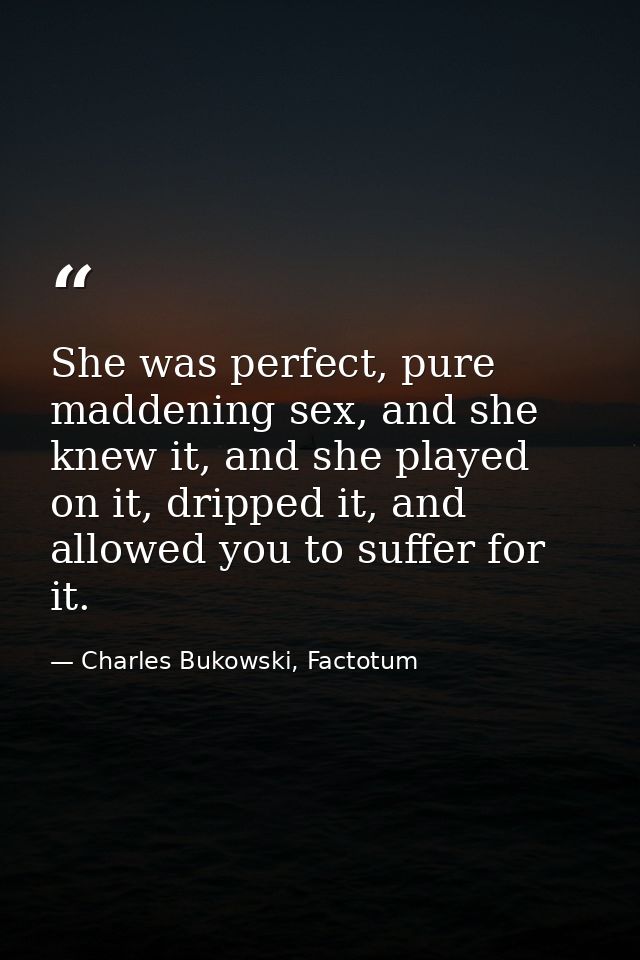 She was perfect, pure maddening sex, and she knew it, and she played on it, dripped it, and allowed you to suffer for it — Charles Bukowski, Factotum