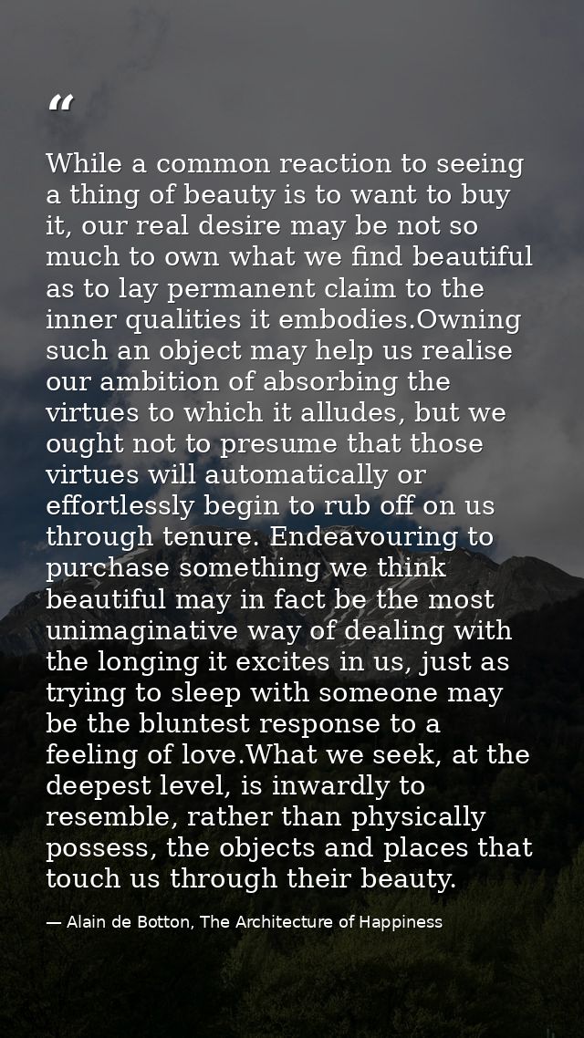 While a common reaction to seeing a thing of beauty is to want to buy it, our real desire may be not so much to own what — Alain de Botton, The Architecture of Happiness