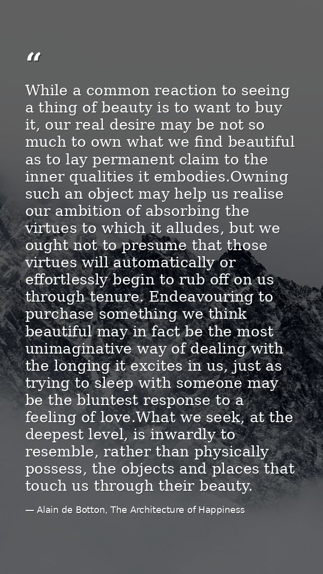 While a common reaction to seeing a thing of beauty is to want to buy it, our real desire may be not so much to own what — Alain de Botton, The Architecture of Happiness