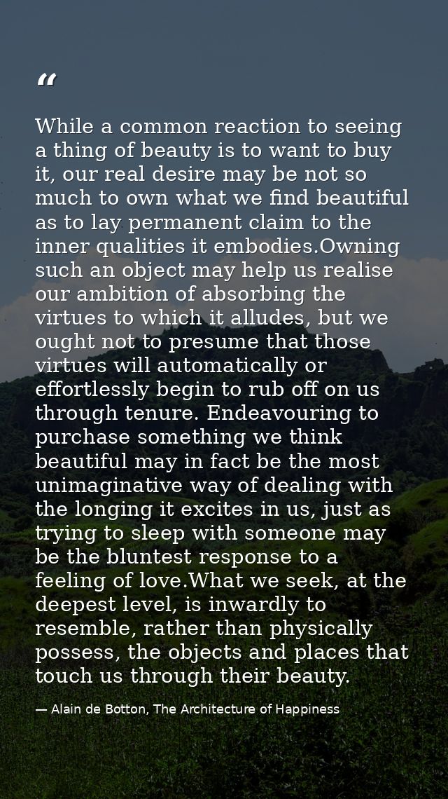 While a common reaction to seeing a thing of beauty is to want to buy it, our real desire may be not so much to own what — Alain de Botton, The Architecture of Happiness