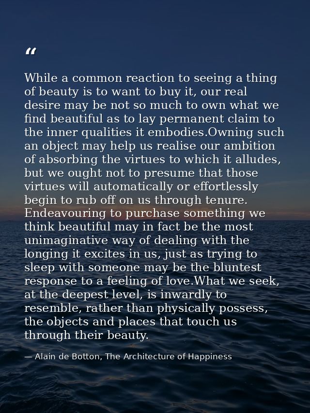 While a common reaction to seeing a thing of beauty is to want to buy it, our real desire may be not so much to own what — Alain de Botton, The Architecture of Happiness