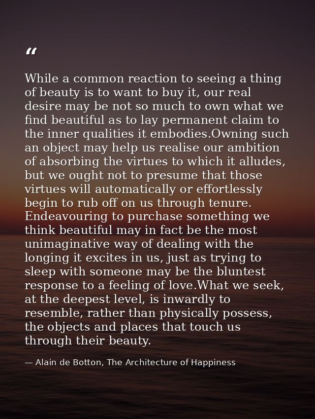 While a common reaction to seeing a thing of beauty is to want to buy it, our real desire may be not so much to own what — Alain de Botton, The Architecture of Happiness