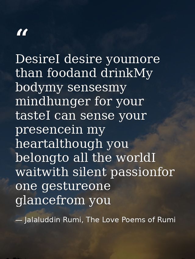 DesireI desire youmore than foodand drinkMy bodymy sensesmy mindhunger for your tasteI can sense your presencein my hear — Jalaluddin Rumi, The Love Poems of Rumi
