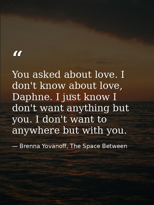 You asked about love. I don't know about love, Daphne. I just know I don't want anything but you. I don't want to anywhe — Brenna Yovanoff, The Space Between