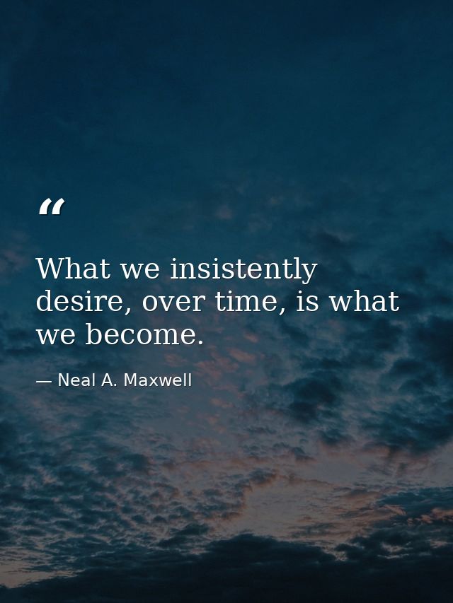 What we insistently desire, over time, is what we become. — Neal A. Maxwell